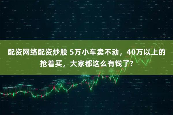 配资网络配资炒股 5万小车卖不动，40万以上的抢着买，大家都这么有钱了?